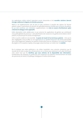 Les applications métier restent cependant encore cloisonnées et de nouvelles solutions devront
émerger, réellement intégrées et orientées processus.
Même si les établissements sont de plus en plus nombreux à prendre des options de “dossier
patient unique”, la persistance de dossiers de spécialités demeure justifiée pour certaines disciplines.
Ce qui doit constituer une motivation supplémentaire à la mise en œuvre d’architectures aptes
à favoriser le dialogue entre applicatifs.
Cette observation reste valable pour ce qui concerne les applications de gestion qui contribuent
à la qualité globale des processus - de la planification des ressources à la gestion de la relation client/
patient, en passant par les achats et la logistique.
Enfin, la partie visible de cet ensemble - le poste de travail et les terminaux patients - n’est pas la
plus négligeable. C’est en effet sur son ergonomie et sa rapidité d’exécution des tâches demandées
que se joue largement l’adoption du système d’information par ses utilisateurs. Ces outils font l’objet
de progrès et d’innovations rapides, encouragés notamment par un maître mot : la mobilité.



Par la pratique que notre profession a du milieu hospitalier, nous sommes convaincus que la
réussite de la mise en place des infrastructures ne se mesure pas seulement sur le plan technique,
mais avant tout par les bénéfices que vous retirerez de la disponibilité des informations :
l’amélioration des pratiques, la qualité des soins dispensés aux patients, l’environnement de travail
des personnels de santé, et le pilotage stratégique et médico-économique.




                                                    10
 