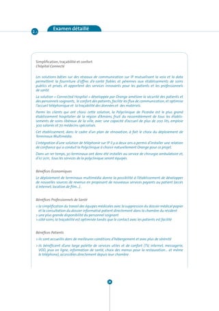 Examen détaillé
2. 1




  Simplification, traçabilité et confort
  L’hôpital Connecté

  Les solutions bâties sur des réseaux de communication sur IP mutualisant la voix et la data
  permettent la fourniture d’offres d’e-santé fiables et pérennes aux établissements de soins
  publics et privés, et apportent des services innovants pour les patients et les professionnels
  de santé.
  La solution « Connected Hospital » développée par Orange améliore la sécurité des patients et
  des personnels soignants, le confort des patients, facilite les flux de communication, et optimise
  l’accueil téléphonique et la traçabilité des données et des matériels.
  Parmi les clients qui ont choisi cette solution, la Polyclinique de Picardie est le plus grand
  établissement hospitalier de la région d’Amiens, fruit du rassemblement de tous les établis-
  sements de soins libéraux de la ville, avec une capacité d’accueil de plus de 200 lits, emploie
  300 salariés et 70 médecins spécialisés.
  Cet établissement, dans le cadre d’un plan de rénovation, à fait le choix du déploiement de
  Terminaux Multimédia.
  L’intégration d’une solution de téléphonie sur IP il y a deux ans a permis d’installer une relation
  de confiance qui a conduit la Polyclinique à choisir naturellement Orange pour ce projet.
  Dans un 1er temps, 30 terminaux ont donc été installés au service de chirurgie ambulatoire et,
  d’ici 2011, tous les services de la polyclinique seront équipés.


  Bénéfices Économiques
  Le déploiement de terminaux multimédia donne la possibilité à l’établissement de développer
  de nouvelles sources de revenus en proposant de nouveaux services payants au patient (accès
  à Internet, location de film…) .


  Bénéfices Professionnels de Santé
  > la simplification du travail des équipes médicales avec la suppression du dossier médical papier
    et la consultation du dossier informatisé patient directement dans la chambre du résident
  > une plus grande disponibilité du personnel soignant
  > côté soins, la traçabilité est optimisée tandis que le contact avec les patients est facilité


  Bénéfices Patients
  > ils sont accueillis dans de meilleures conditions d’hébergement et avec plus de sérénité
  > ils bénéficient d’une large palette de services utiles et de confort (TV, internet, messagerie,
    VOD, jeux en ligne, information de santé, choix des menus pour la restauration… et même
    le téléphone), accessibles directement depuis leur chambre




                                                  20
 