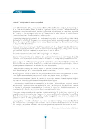 Préface



E-santé : l’émergence d’un nouvel écosystème


Dans le domaine de la santé, une révolution est en marche. Les défis économiques, démographiques
et de santé publique sont connus et majeurs. Aujourd’hui encore naissante, l’offre d’informatique
de santé se construit au regard des besoins croissants des professionnels de santé, de la demande
des citoyens et des nécessaires évolutions de l’organisation de notre système de santé. Elle doit
trouver toute sa place dans les évolutions qui s’imposent.

En tant que nouvel opérateur public des systèmes d’information de santé en France, l’ASIP Santé
doit s’attacher à faciliter le développement de ce secteur d’activité qui doit être vu à la fois du point
de vue des enjeux sanitaires et comme un secteur de croissance porteur d’innovations, d’emplois,
et d’opportunités d’excellence.

En concertation avec les acteurs, industriels, professionnels de santé, patients et institutionnels
concernés, notre objectif est de contribuer à l’élaboration d’une politique publique en la matière
qui soit lisible, constante, cohérente et respectueuse du rôle de chacun.

Nos premiers objectifs sont clairs et je les sais partagés avec le Syntec :

Garantir l’interopérabilité et la cohérence des systèmes d’information et technologies de santé,
condition d’une meilleure industrialisation dans un cadre qui ne peut plus être strictement national ;

Créer un espace de confiance reconnu garant de la sécurité et de la confidentialité des données afin
d’anticiper les défis éthiques et sociétaux qui sous tendent le développement de nouveaux services
numériques mettant en œuvre les données de santé des citoyens ;

Gérer un investissement public vertueux dans un contexte économique tendu mais qui ne doit pas
nous faire oublier que les TIC constituent des leviers d’efficience ;

Accompagner les acteurs et l’évolution des pratiques, tant la conduite du changement et les évolu-
tions organisationnelles sont une condition clé de la réussite des projets techniques ;

Soutenir l’innovation et la création de valeur d’un secteur qui présente d’ores et déjà un des plus
forts taux de croissance du marché informatique et technologique.

Le dossier médical personnel, la Télémédecine, le maintien à domicile et les nouveaux services
à la personne, l’informatisation des processus de soins… se conjuguent déjà au présent. L’aide à
la décision, la gestion des connaissances et l’ensemble du champ des possibles consécutifs à la
structuration des données sont en passe d’ouvrir de nouveaux horizons.

Désormais, nous devons passer à une phase d’industrialisation et de déploiement ambitieux de la
e-santé. Dans cette perspective, les réflexions et les recommandations formulées dans le Livre blanc
de Syntec informatique sont autant de pistes à étudier pour garantir à la e-santé un développement
pérenne au service de notre système de santé.

Un écosystème « e-santé » se fait alors jour : porté par une informatique communicante, offrant
des services à valeur-ajoutée pour l’ensemble des acteurs, contribuant à l’amélioration de la qualité
des soins pour les patients, il apporte une nouvelle dynamique à l’ensemble du système de soins.

                                                              Mai 2010 - Jean-Yves Robin, directeur de l’ASIP Santé




                                                    3
 