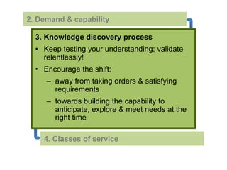 2. Demand & capability 
3. Knowledge discovery process 
• Keep testing your understanding; validate 
relentlessly! 
• Encourage the shift: 
– away from taking orders & satisfying 
requirements 
– towards building the capability to 
anticipate, explore & meet needs at the 
right time 
4. Classes of service 
 