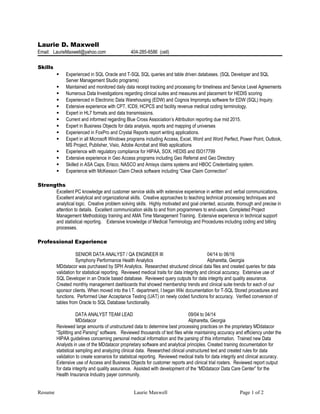 Laurie D. Maxwell
Email: LaurieMaxwell@yahoo.com 404-285-6586 (cell)
Skills
 Experienced in SQL Oracle and T-SQL SQL queries and table driven databases. (SQL Developer and SQL
Server Management Studio programs)
 Maintained and monitored daily data receipt tracking and processing for timeliness and Service Level Agreements
 Numerous Data Investigations regarding clinical suites and measures and placement for HEDIS scoring
 Experienced in Electronic Data Warehousing (EDW) and Cognos Impromptu software for EDW (SQL) Inquiry.
 Extensive experience with CPT, ICD9, HCPCS and facility revenue medical coding terminology.
 Expert in HL7 formats and data transmissions.
 Current and informed regarding Blue Cross Association’s Attribution reporting due mid 2015.
 Expert in Business Objects for data analysis, reports and mapping of universes
 Experienced in FoxPro and Crystal Reports report writing applications.
 Expert in all Microsoft Windows programs including Access, Excel, Word and Word Perfect, Power Point, Outlook,
MS Project, Publisher, Visio, Adobe Acrobat and Web applications
 Experience with regulatory compliance for HIPAA, SOX, HEDIS and ISO17799
 Extensive experience in Geo Access programs including Geo Referral and Geo Directory
 Skilled in ASA Caps, Erisco, NASCO and Amisys claims systems and HBOC Credentialing system.
 Experience with McKesson Claim Check software including “Clear Claim Connection”
Strengths
Excellent PC knowledge and customer service skills with extensive experience in written and verbal communications.
Excellent analytical and organizational skills. Creative approaches to teaching technical processing techniques and
analytical logic. Creative problem solving skills. Highly motivated and goal oriented, accurate, thorough and precise in
attention to details. Excellent communication skills to and from programmers to end-users. Completed Project
Management Methodology training and AMA Time Management Training. Extensive experience in technical support
and statistical reporting. Extensive knowledge of Medical Terminology and Procedures including coding and billing
processes.
Professional Experience
SENIOR DATA ANALYST / QA ENGINEER III 04/14 to 06/16
Symphony Performance Health Analytics Alpharetta, Georgia
MDdatacor was purchased by SPH Analytics. Researched structured clinical data files and created queries for data
validation for statistical reporting. Reviewed medical traits for data integrity and clinical accuracy. Extensive use of
SQL Developer in an Oracle based database. Reviewed query outputs for data integrity and quality assurance.
Created monthly management dashboards that showed membership trends and clinical suite trends for each of our
sponsor clients. When moved into the I.T. department, I began Wiki documentation for T-SQL Stored procedures and
functions. Performed User Acceptance Testing (UAT) on newly coded functions for accuracy. Verified conversion of
tables from Oracle to SQL Database functionality.
DATA ANALYST TEAM LEAD 09/04 to 04/14
MDdatacor Alpharetta, Georgia
Reviewed large amounts of unstructured data to determine best processing practices on the proprietary MDdatacor
“Splitting and Parsing” software. Reviewed thousands of text files while maintaining accuracy and efficiency under the
HIPAA guidelines concerning personal medical information and the parsing of this information. Trained new Data
Analysts in use of the MDdatacor proprietary software and analytical principles. Created training documentation for
statistical sampling and analyzing clinical data. Researched clinical unstructured text and created rules for data
validation to create scenarios for statistical reporting. Reviewed medical traits for data integrity and clinical accuracy.
Extensive use of Access and Business Objects for customer reports and clinical trial rosters. Reviewed report output
for data integrity and quality assurance. Assisted with development of the “MDdatacor Data Care Center” for the
Health Insurance Industry payer community.
Resume Laurie Maxwell Page 1 of 2
 