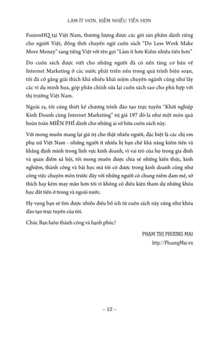 LÀM ÍT HƠN, KIẾM NHIỀU TIỀN HƠN
− 12 −
FusionHQ tại Việt Nam, thương lượng được các gói sản phẩm dành riêng
cho người Việt, đồng thời chuyển ngữ cuốn sách “Do Less Work Make
More Money” sang tiếng Việt với tên gọi “Làm ít hơn Kiếm nhiều tiền hơn”
Do cuốn sách được viết cho những người đã có nền tảng cơ bản về
Internet Marketing ở các nước phát triển nên trong quá trình biên soạn,
tôi đã cố gắng giải thích khá nhiều khái niệm chuyên ngành cũng như lấy
các ví dụ minh họa, góp phần chỉnh sửa lại cuốn sách sao cho phù hợp với
thị trường Việt Nam.
Ngoài ra, tôi cũng thiết kế chương trình đào tạo trực tuyến “Khởi nghiệp
Kinh Doanh cùng Internet Marketing” trị giá 197 đô-la như một món quà
hoàn toàn MIỄN PHÍ dành cho những ai sở hữu cuốn sách này.
Với mong muốn mang lại giá trị cho thật nhiều người, đặc biệt là các chị em
phụ nữ Việt Nam - những người ít nhiều bị hạn chế khả năng kiếm tiền và
khẳng định mình trong lĩnh vực kinh doanh, vì vai trò của họ trong gia đình
và quan điểm xã hội, tôi mong muốn được chia sẻ những kiến thức, kinh
nghiệm, thành công và bài học mà tôi có được trong kinh doanh cũng như
công việc chuyên môn trước đây với những người có chung niềm đam mê, sở
thích hay kém may mắn hơn tôi vì không có điều kiện tham dự những khóa
học đắt tiền ở trong và ngoài nước.
Hy vọng bạn sẽ tìm được nhiều điều bổ ích từ cuốn sách này cũng như khóa
đào tạo trực tuyến của tôi.
Chúc Bạn luôn thành công và hạnh phúc!
PHẠM THỊ PHƯƠNG MAI
http://PhuongMai.vn
 