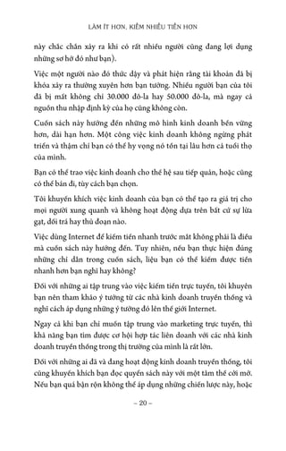 LÀM ÍT HƠN, KIẾM NHIỀU TIỀN HƠN
− 20 −
này chắc chắn xảy ra khi có rất nhiều người cũng đang lợi dụng
những sơ hở đó như bạn).
Việc một người nào đó thức dậy và phát hiện rằng tài khoản đã bị
khóa xảy ra thường xuyên hơn bạn tưởng. Nhiều người bạn của tôi
đã bị mất không chỉ 30.000 đô-la hay 50.000 đô-la, mà ngay cả
nguồn thu nhập định kỳ của họ cũng không còn.
Cuốn sách này hướng đến những mô hình kinh doanh bền vững
hơn, dài hạn hơn. Một công việc kinh doanh không ngừng phát
triển và thậm chí bạn có thể hy vọng nó tồn tại lâu hơn cả tuổi thọ
của mình.
Bạn có thể trao việc kinh doanh cho thế hệ sau tiếp quản, hoặc cũng
có thể bán đi, tùy cách bạn chọn.
Tôi khuyến khích việc kinh doanh của bạn có thể tạo ra giá trị cho
mọi người xung quanh và không hoạt động dựa trên bất cứ sự lừa
gạt, dối trá hay thủ đoạn nào.
Việc dùng Internet để kiếm tiền nhanh trước mắt không phải là điều
mà cuốn sách này hướng đến. Tuy nhiên, nếu bạn thực hiện đúng
những chỉ dẫn trong cuốn sách, liệu bạn có thể kiếm được tiền
nhanh hơn bạn nghĩ hay không?
Đối với những ai tập trung vào việc kiếm tiền trực tuyến, tôi khuyên
bạn nên tham khảo ý tưởng từ các nhà kinh doanh truyền thống và
nghĩ cách áp dụng những ý tưởng đó lên thế giới Internet.
Ngay cả khi bạn chỉ muốn tập trung vào marketing trực tuyến, thì
khả năng bạn tìm được cơ hội hợp tác liên doanh với các nhà kinh
doanh truyền thống trong thị trường của mình là rất lớn.
Đối với những ai đã và đang hoạt động kinh doanh truyền thống, tôi
cũng khuyến khích bạn đọc quyển sách này với một tâm thế cởi mở.
Nếu bạn quá bận rộn không thể áp dụng những chiến lược này, hoặc
 