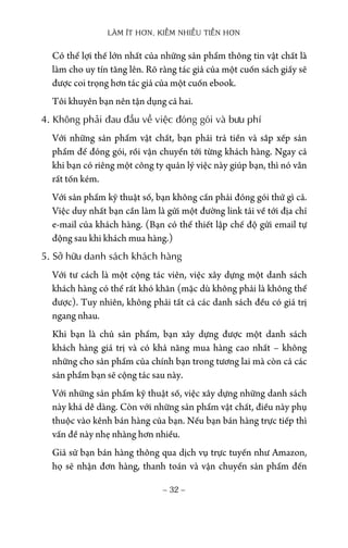 LÀM ÍT HƠN, KIẾM NHIỀU TIỀN HƠN
− 32 −
Có thể lợi thế lớn nhất của những sản phẩm thông tin vật chất là
làm cho uy tín tăng lên. Rõ ràng tác giả của một cuốn sách giấy sẽ
được coi trọng hơn tác giả của một cuốn ebook.
Tôi khuyên bạn nên tận dụng cả hai.
4. Không phải đau đầu về việc đóng gói và bưu phí
Với những sản phẩm vật chất, bạn phải trả tiền và sắp xếp sản
phẩm để đóng gói, rồi vận chuyển tới từng khách hàng. Ngay cả
khi bạn có riêng một công ty quản lý việc này giúp bạn, thì nó vẫn
rất tốn kém.
Với sản phẩm kỹ thuật số, bạn không cần phải đóng gói thứ gì cả.
Việc duy nhất bạn cần làm là gửi một đường link tải về tới địa chỉ
e-mail của khách hàng. (Bạn có thể thiết lập chế độ gửi email tự
động sau khi khách mua hàng.)
5. Sở hữu danh sách khách hàng
Với tư cách là một cộng tác viên, việc xây dựng một danh sách
khách hàng có thể rất khó khăn (mặc dù không phải là không thể
được). Tuy nhiên, không phải tất cả các danh sách đều có giá trị
ngang nhau.
Khi bạn là chủ sản phẩm, bạn xây dựng được một danh sách
khách hàng giá trị và có khả năng mua hàng cao nhất – không
những cho sản phẩm của chính bạn trong tương lai mà còn cả các
sản phẩm bạn sẽ cộng tác sau này.
Với những sản phẩm kỹ thuật số, việc xây dựng những danh sách
này khá dễ dàng. Còn với những sản phẩm vật chất, điều này phụ
thuộc vào kênh bán hàng của bạn. Nếu bạn bán hàng trực tiếp thì
vấn đề này nhẹ nhàng hơn nhiều.
Giả sử bạn bán hàng thông qua dịch vụ trực tuyến như Amazon,
họ sẽ nhận đơn hàng, thanh toán và vận chuyển sản phẩm đến
 