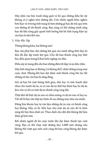 LÀM ÍT HƠN, KIẾM NHIỀU TIỀN HƠN
− 38 −
Hãy nhìn vào bức tranh tổng quát và bỏ qua những điều lặt vặt
không có ý nghĩa trên đường dài. Còn nhiều người khác nghèo
hơn bạn và ở trong tình trạng tệ hơn những gì bạn đã trải qua trên
con đường đi tới thành công. Bạn cũng có thể chứng minh rằng
bạn đủ khả năng giải quyết tình huống bất kể tình trạng hiện tại
của bạn là như thế nào.
3. Hãy độc lập
Thắng không kiêu, bại không nản!
Bạn vừa phải làm chủ những kết quả của mình đồng thời duy trì
thái độ độc lập trước kết quả. Cho dù bạn thành công hay thất
bại, điều quan trọng là bạn luôn ngẩng cao đầu.
Điều này sẽ mang đến cho bạn những điều tốt đẹp và sự chắc chắn.
Hãy biết rằng bạn sẽ không (và không thể) chiến thắng trong mọi
cuộc chơi. Nhưng khi bạn đạt được một thành công lớn lao thì
những nỗ lực của bạn là xứng đáng.
Giả sử bạn bỏ một lượng thời gian, tiền bạc và tâm huyết như
nhau cho mười dự án, sẽ có sáu dự án thất bại thảm hại, ba dự án
hòa vốn và chỉ có một dự án thành công vang dội.
Thật khó để biết dự án nào sẽ chìm xuồng và dự án nào sẽ bay xa.
Vấn đề là bạn vẫn tiếp tục bước đi sau những mục tiêu của mình.
Đừng băn khoăn hay tự vấn liệu những dự án này có thành công
hay không. Hãy cứ đi. Nếu bạn cho một dự án nào đó là tiềm
năng thì hãy theo đuổi nó. Theo đuổi cho đến khi không thể làm
được gì hơn nữa.
Rất nhiều người đã bỏ cuộc trước khi đạt được thành tựu cuối
cùng. Bạn có thể chạy một đường đua 5.000 mét nhưng nếu
không thể vượt qua mét cuối cùng thì bạn cũng không đạt được
kết quả.
 