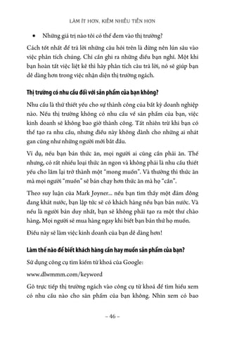 LÀM ÍT HƠN, KIẾM NHIỀU TIỀN HƠN
− 46 −
• Những giá trị nào tôi có thể đem vào thị trường?
Cách tốt nhất để trả lời những câu hỏi trên là đừng nên lún sâu vào
việc phân tích chúng. Chỉ cần ghi ra những điều bạn nghĩ. Một khi
bạn hoàn tất việc liệt kê thì hãy phân tích câu trả lời, nó sẽ giúp bạn
dễ dàng hơn trong việc nhận diện thị trường ngách.
Thị trường có nhu cầu đối với sản phẩm của bạn không?
Nhu cầu là thứ thiết yếu cho sự thành công của bất kỳ doanh nghiệp
nào. Nếu thị trường không có nhu cầu về sản phẩm của bạn, việc
kinh doanh sẽ không bao giờ thành công. Tất nhiên trừ khi bạn có
thể tạo ra nhu cầu, nhưng điều này không dành cho những ai nhát
gan cũng như những người mới bắt đầu.
Ví dụ, nếu bạn bán thức ăn, mọi người ai cũng cần phải ăn. Thế
nhưng, có rất nhiều loại thức ăn ngon và không phải là nhu cầu thiết
yếu cho lắm lại trở thành một “mong muốn”. Và thường thì thức ăn
mà mọi người “muốn” sẽ bán chạy hơn thức ăn mà họ “cần”.
Theo suy luận của Mark Joyner... nếu bạn tìm thấy một đám đông
đang khát nước, bạn lập tức sẽ có khách hàng nếu bạn bán nước. Và
nếu là người bán duy nhất, bạn sẽ không phải tạo ra một thư chào
hàng. Mọi người sẽ mua hàng ngay khi biết bạn bán thứ họ muốn.
Điều này sẽ làm việc kinh doanh của bạn dễ dàng hơn!
Làm thế nào để biết khách hàng cần hay muốn sản phẩm của bạn?
Sử dụng công cụ tìm kiếm từ khoá của Google:
www.dlwmmm.com/keyword
Gõ trực tiếp thị trường ngách vào công cụ từ khoá để tìm hiểu xem
có nhu cầu nào cho sản phẩm của bạn không. Nhìn xem có bao
 