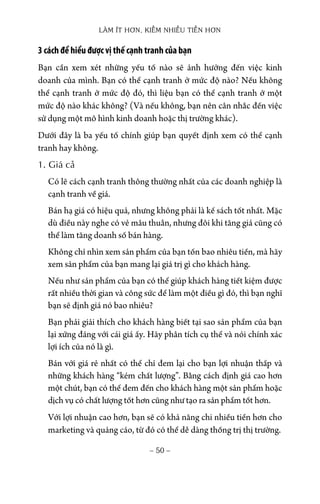 LÀM ÍT HƠN, KIẾM NHIỀU TIỀN HƠN
− 50 −
3 cách để hiểu được vị thế cạnh tranh của bạn
Bạn cần xem xét những yếu tố nào sẽ ảnh hưởng đến việc kinh
doanh của mình. Bạn có thể cạnh tranh ở mức độ nào? Nếu không
thể cạnh tranh ở mức độ đó, thì liệu bạn có thể cạnh tranh ở một
mức độ nào khác không? (Và nếu không, bạn nên cân nhắc đến việc
sử dụng một mô hình kinh doanh hoặc thị trường khác).
Dưới đây là ba yếu tố chính giúp bạn quyết định xem có thể cạnh
tranh hay không.
1. Giá cả
Có lẽ cách cạnh tranh thông thường nhất của các doanh nghiệp là
cạnh tranh về giá.
Bán hạ giá có hiệu quả, nhưng không phải là kế sách tốt nhất. Mặc
dù điều này nghe có vẻ mâu thuẫn, nhưng đôi khi tăng giá cũng có
thể làm tăng doanh số bán hàng.
Không chỉ nhìn xem sản phẩm của bạn tốn bao nhiêu tiền, mà hãy
xem sản phẩm của bạn mang lại giá trị gì cho khách hàng.
Nếu như sản phẩm của bạn có thể giúp khách hàng tiết kiệm được
rất nhiều thời gian và công sức để làm một điều gì đó, thì bạn nghĩ
bạn sẽ định giá nó bao nhiêu?
Bạn phải giải thích cho khách hàng biết tại sao sản phẩm của bạn
lại xứng đáng với cái giá ấy. Hãy phân tích cụ thể và nói chính xác
lợi ích của nó là gì.
Bán với giá rẻ nhất có thể chỉ đem lại cho bạn lợi nhuận thấp và
những khách hàng “kém chất lượng”. Bằng cách định giá cao hơn
một chút, bạn có thể đem đến cho khách hàng một sản phẩm hoặc
dịch vụ có chất lượng tốt hơn cũng như tạo ra sản phẩm tốt hơn.
Với lợi nhuận cao hơn, bạn sẽ có khả năng chi nhiều tiền hơn cho
marketing và quảng cáo, từ đó có thể dễ dàng thống trị thị trường.
 