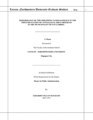 Lyceum-Northwestern University Graduate Studies         Page   i




       PERFORMANCE OF THE PHILIPPINE NATIONALPOLICE IN THE
         IMPLEMENTATION OF ANTI-ILLEGAL DRUG PROGRAM
              IN THE MUNICIPALITY OF SAN GABRIEL


                     ___________________________



                                 A Thesis

                              Presented to

                   The Faculty of the Graduate School

              LYCEUM – NORTHWESTERN UNIVERSITY

                             Dagupan City



                  _______________________________



                          In Partial Fulfillment

                    Of the Requirement for the Degree

                    Master in Public Administration



                                   By:


                   GERARDO VILUAN MANZANO
                          April, 2011
 