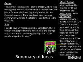 Summary of Ideas
Genre
The genre of the magazine I plan to create will be a rock
music genre. This will include artists associated with this
genre, for example Green day, Tonight Alive and My
Chemical romance. These bands are from the same
genre which will make it suitable to include them in the
magazine.
Size
I plan to have my magazine sized at 8cmx11cm. I have
chosen theses specifications because it is the average
magazine size and I am basing my magazine on the
popular magazine ‘Kerrang!’.
Mood Board
My mood board has
inspired my to use
‘Insomniac’ text. I
have chosen to use
insomniac text
because the band I
plan to feature on ‘My
Chemical Romance’
uses scratchy text for
their name and that
appealed to me but
was unreadable.
However, the text that
‘Green Day’ uses is
similar but readable, I
decided to go with this
style of text which was
closer to insomniac
than any other.
 