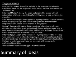 Target Audience
Based on the content that will be included in the magazine and what the
magazine is based on, the magazine’s target audience will be mostly male and
16-25 years old.
In terms of Maslow’s theory, the target audience will be people with self
actualisation who have an exact idea of what they want to read and see in the
magazine.
Katz’ theory would depict when applied to my magazine idea that the audience
would be trying to escape from their everyday life and therefore read a
magazine which is unique and is different to everyday life.
Hartley’s theory would suggest that the audience is based on gender, age,
ethnicity and education. Based on this I think that my audience would have a
good range of educational qualifications and be in the 16-21 age. The audience
is also stereotypically a white male in this age range.
In terms of psychographics the audience for my magazine would be choosing
what media they read or interact with purely on their attitudes to society and
how they see things. Kerrang and my magazine both have informal outlooks on
the topic of rock music which wold not cooperate with someone of a
professional job or title.
Socio-economic needs would suggest that the audience
Summary of Ideas
 