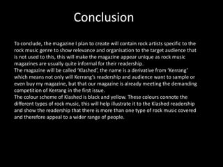 Conclusion
To conclude, the magazine I plan to create will contain rock artists specific to the
rock music genre to show relevance and organisation to the target audience that
is not used to this, this will make the magazine appear unique as rock music
magazines are usually quite informal for their readership.
The magazine will be called ‘Klashed’, the name is a derivative from ‘Kerrang’
which means not only will Kerrang’s readership and audience want to sample or
even buy my magazine, but that our magazine is already meeting the demanding
competition of Kerrang in the first issue.
The colour scheme of Klashed is black and yellow. These colours connote the
different types of rock music, this will help illustrate it to the Klashed readership
and show the readership that there is more than one type of rock music covered
and therefore appeal to a wider range of people.
 