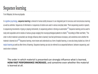 The order in which material is presented can strongly influence what is learned,
HOW FAST PERFORMANCE INCREASES, and sometime even whether the material
is learned at all.
 