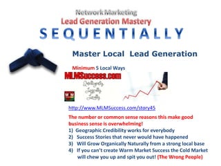 Master Local Lead Generation
Minimum 5 Local Ways
http://www.MLMSuccess.com/story45
The number or common sense reasons this make good
business sense is overwhelming!
1) Geographic Credibility works for everybody
2) Success Stories that never would have happened
3) Will Grow Organically Naturally from a strong local base
4) If you can’t create Warm Market Success the Cold Market
will chew you up and spit you out! (The Wrong People)
 