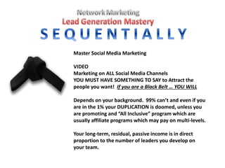 Master Social Media Marketing
VIDEO
Marketing on ALL Social Media Channels
YOU MUST HAVE SOMETHING TO SAY to Attract the
people you want! If you are a Black Belt … YOU WILL
Depends on your background. 99% can’t and even if you
are in the 1% your DUPLICATION is doomed, unless you
are promoting and “All Inclusive” program which are
usually affiliate programs which may pay on multi-levels.
Your long-term, residual, passive income is in direct
proportion to the number of leaders you develop on
your team.
 