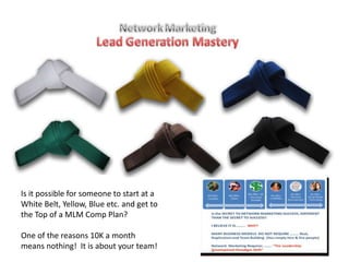 Is it possible for someone to start at a
White Belt, Yellow, Blue etc. and get to
the Top of a MLM Comp Plan?
One of the reasons 10K a month
means nothing! It is about your team!
 