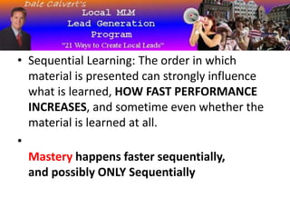 • Sequential Learning: The order in which
material is presented can strongly influence
what is learned, HOW FAST PERFORMANCE
INCREASES, and sometime even whether the
material is learned at all.
•
Mastery happens faster sequentially,
and possibly ONLY Sequentially
 