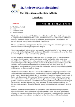 1
St. Andrew’s Catholic School
Unit G324: Advanced Portfolio in Media
Locations
Location
1. The Rising Sun Pub
2. Alley
3. Roseberry Park
4. House - Kitchen
The location we have chosen is The Rising Sun pub in Epsom. We chose this location because
it is a pub surrounded by a street of houses, we felt this would be a suitable place to film our
soap as it is a similar setting inspired by Eastenders. As Eastenders is a popular soap we
decided this type of area must be suitable for a soap opera.
We had a few ideas of panning shots to show the surrounding area and also maybe a low angle
shot that slowly rises to a high angle shot of the pub.
There is an alley right next to the pub which we felt would be suitable for our soap as we need
an area with low key lighting which can be more difficult to obtain outside. However, the alley
is covered by trees so may be more low key lighting.
We also decided to use Rosebery Park as one of our locations as this is an open space where
we can get shots in high key lighting but also darker low key lighting in the areas more
covered by trees. We considered using a graveyard as a location for a close up shot of a grave
stone or a long shot of all the grave stones to reveal a death, however we decided against this
as we felt it would be more difficult to obtain permission to film there and it may be
disrepectful, therefore we decided to use a different element to reveal the death instead which
will be a close up shot of a death certificate.
The final location we have chosen is a house. This will be one of our group memebers houses
and so they have given us permission to be there. We chose to use a house as it will give the
trailer a more realistic and relatable feel for our audience and also a setting of a kitchen will fit
better with the domestic violence scene. We also considered a house as in one of our scenes
we want a close up shot of a galss of red wine to spill over, we were going to film this in the
pub but after consideration we decided it wouldn’t be a good idea to film that scene in the pub
as the owners wouldn’t want to clean it up. Therefore, we chose to film this scene in the
kitchen so we can have a close up of the wine spilling over into the sink so it doesn’t create a
mess.
However, after further consideration we decided not to use inside The Rising Sun pub as a
location for filming. This is because the only scene we were going film inside the pub was
when a wine glass gets smahsed. We decided that this was not a good idea to film inside the
pub as the owners may not want us doing that, we therefore chose a different location, a
 