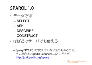 SPARQL 1.0
•  データ取得
– SELECT
– ASK
– DESCRIBE
– CONSTRUCT
•  ほぼどのサーバでも使える 
 
※ SparqlEPCUでは対応していないものもあるので， 
 その場合はDBpedia Japanese などでどうぞ 
 http://ja.dbpedia.org/sparql
 