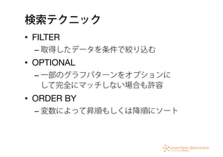 検索テクニック
•  FILTER
– 取得したデータを条件で絞り込む
•  OPTIONAL
– 一部のグラフパターンをオプションに 
して完全にマッチしない場合も許容
•  ORDER BY
– 変数によって昇順もしくは降順にソート
 