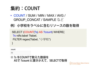 集約：COUNT
•  COUNT / SUM / MIN / MAX / AVG /
GROUP_CONCAT / SAMPLE など
SELECT (COUNT(?s) AS ?count) WHERE{
?s rdfs:label ?label.
FILTER regex(?label, "小学校")
}
例）小学校をラベルに含むリソースの数を取得
※ ?s をCOUNTで数えた数値を
  ASで ?count に置きかえて，SELECTで取得
 