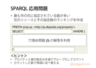 SPARQL 応用問題
•  最も市の花に指定されている数が多い 
花のリソースとその指定数のランキングを作成
PREFIX prop-ja: <http://ja.dbpedia.org/property/>
SELECT WHERE {



} 
＜ヒント＞
•  プロパティと値の組合せを値でグループ化してカウント
•  カウントした数で降順に並べ替える
穴埋め問題 (3) の解答を利用
 