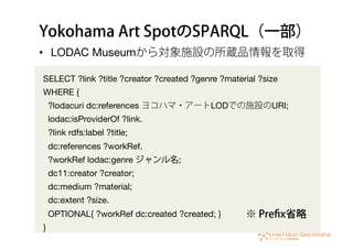 Yokohama Art SpotのSPARQL（一部）
•  LODAC Museumから対象施設の所蔵品情報を取得
SELECT ?link ?title ?creator ?created ?genre ?material ?size
WHERE {
?lodacuri dc:references ヨコハマ・アートLODでの施設のURI;
lodac:isProviderOf ?link.
?link rdfs:label ?title;
dc:references ?workRef.
?workRef lodac:genre ジャンル名;
dc11:creator ?creator;
dc:medium ?material;
dc:extent ?size.
OPTIONAL{ ?workRef dc:created ?created; }
}
※ Preﬁx省略
 