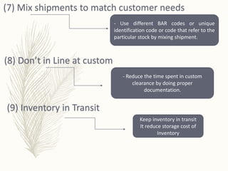 (7) Mix shipments to match customer needs
- Use different BAR codes or unique
identification code or code that refer to the
particular stock by mixing shipment.
(8) Don’t in Line at custom
- Reduce the time spent in custom
clearance by doing proper
documentation.
(9) Inventory in Transit
Keep inventory in transit
It reduce storage cost of
Inventory
 