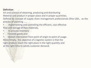 Definition
Art and science of obtaining, producing and distributing
Material and product in proper place and in proper quantities.
Defined by concept of supply chain management professionals Ohio USA., as the
process of planning ……
• implementing and controlling the efficient, cost effective
flow and storage of Raw materials,
• In-process inventory
• Finished goods and
• related information from point of origin to point of usage.
More Simply, the objective of a logistics system is that the
right product, reach the right place in the right quantity and
at the right time to satisfy customer demand.
 