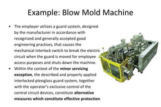 Example: Blow Mold Machine
• The employer utilizes a guard system, designed
by the manufacturer in accordance with
recognized and generally accepted good
engineering practices, that causes the
mechanical interlock switch to break the electric
circuit when the guard is moved for employee
access purposes and shuts down the machine.
• Within the context of the minor servicing
exception, the described and properly applied
interlocked plexiglass guard system, together
with the operator’s exclusive control of the
control circuit devices, constitute alternative
measures which constitute effective protection.
 