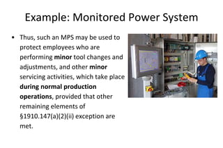 Example: Monitored Power System
• Thus, such an MPS may be used to
protect employees who are
performing minor tool changes and
adjustments, and other minor
servicing activities, which take place
during normal production
operations, provided that other
remaining elements of
§1910.147(a)(2)(ii) exception are
met.
 