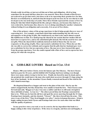 friends really loved him, or just served him out of duty and obligation. All of us long 
sometimes for the good old days when love was assured. These three friends of David were 
not ordered to go get that water, but chose to do so in expressing their genuine love for him. 
David is overwhelmed by it, and feels that his deepest need was met, for he sees that he is still 
loved just as he was in his days of youth. These three friends expressed the essence of love by 
doing for him that which brightened his life, and gave him joy, not because they had to, or 
were ordered to, but because they chose to. Love is doing something for another voluntarily 
without feeling it is an obligation and a necessity. It is an act of free choice. 
One of the primary values of the group experience is that it helps people discover ways of 
expressing love. For example, a man had a hard time understanding why his wife was so 
unresponsive to his giving of gifts. She would merely say that is nice and it almost seemed 
like indifference to him. In a small group she shared in one session that her mother did not 
know how to express love, and so she substituted gifts instead. She felt the need for love and 
not gifts. When she shared this it suddenly dawned on both of them why she was not 
responsive to the giving of gifts. They represented a substitute for love. When she saw this 
she was able to correct her attitude and recognize that the gifts that her husband gave were 
not a substitute for love but an expression of love. She may never have learned this apart 
from the group experience. Now she could respond with a flow of love out to express her love 
and joy for what she was given. 
4. GOD-LIKE LOVERS Based on I Cor. 13:4 
Homer, 900 years before Christ, wrote his famous epic The Odyssey. The hero Ulysses 
had been gone for 10 years, and his faithful wife Penelope had been waiting even though 
there were many suitors trying to win her love. Finally she feared he must be dead, and so 
she promised she would marry the man who could shoot an arrow through 12 rings using the 
bow of her husband. In the meantime Ulysses finally returned and heard of the trial for his 
wife's hand in marriage. 
He disguised himself as a beggar and went to the place of the trial. One by one the 
suitors stepped forth, but they found they were unable to bend the bow. Then Ulysses came 
forward and said, "Beggar as I am, I was once a soldier and there is still some strength in 
these old limbs of mine. Let me try." The others jeered him, but Penelope consented for 
him to try. With ease he bent his old bow and sped the arrow unerring through the 12 rings. 
Penelope knew instantly, and she shouted, "Ulysses!" She threw herself into his arms. This 
story is one of the first, "They lived happily ever after," stories in human literature. It had a 
happy ending because both Ulysses and Penelope had a love for each other that was filled 
with the quality of patience. 
In any great love story you read, or see in a movie, the key ingredient that leads to a 
happy ending is this virtue of patience. If the story is a tragedy, and does not end happily, it 
 