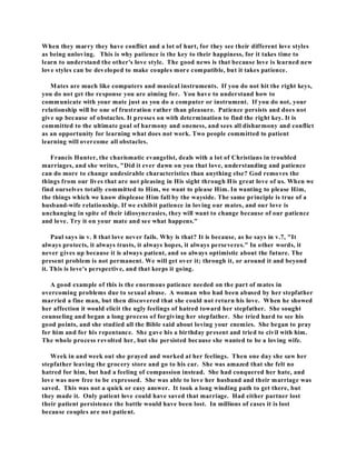 When they marry they have conflict and a lot of hurt, for they see their different love styles 
as being unloving. This is why patience is the key to their happiness, for it takes time to 
learn to understand the other's love style. The good news is that because love is learned new 
love styles can be developed to make couples more compatible, but it takes patience. 
Mates are much like computers and musical instruments. If you do not hit the right keys, 
you do not get the response you are aiming for. You have to understand how to 
communicate with your mate just as you do a computer or instrument. If you do not, your 
relationship will be one of frustration rather than pleasure. Patience persists and does not 
give up because of obstacles. It presses on with determination to find the right key. It is 
committed to the ultimate goal of harmony and oneness, and sees all disharmony and conflict 
as an opportunity for learning what does not work. Two people committed to patient 
learning will overcome all obstacles. 
Francis Hunter, the charismatic evangelist, deals with a lot of Christians in troubled 
marriages, and she writes, "Did it ever dawn on you that love, understanding and patience 
can do more to change undesirable characteristics than anything else? God removes the 
things from our lives that are not pleasing in His sight through His great love of us. When we 
find ourselves totally committed to Him, we want to please Him. In wanting to please Him, 
the things which we know displease Him fall by the wayside. The same principle is true of a 
husband-wife relationship. If we exhibit patience in loving our mates, and our love is 
unchanging in spite of their idiosyncrasies, they will want to change because of our patience 
and love. Try it on your mate and see what happens." 
Paul says in v. 8 that love never fails. Why is that? It is because, as he says in v.7, "It 
always protects, it always trusts, it always hopes, it always perseveres." In other words, it 
never gives up because it is always patient, and so always optimistic about the future. The 
present problem is not permanent. We will get over it; through it, or around it and beyond 
it. This is love's perspective, and that keeps it going. 
A good example of this is the enormous patience needed on the part of mates in 
overcoming problems due to sexual abuse. A woman who had been abused by her stepfather 
married a fine man, but then discovered that she could not return his love. When he showed 
her affection it would elicit the ugly feelings of hatred toward her stepfather. She sought 
counseling and began a long process of forgiving her stepfather. She tried hard to see his 
good points, and she studied all the Bible said about loving your enemies. She began to pray 
for him and for his repentance. She gave his a birthday present and tried to civil with him. 
The whole process revolted her, but she persisted because she wanted to be a loving wife. 
Week in and week out she prayed and worked at her feelings. Then one day she saw her 
stepfather leaving the grocery store and go to his car. She was amazed that she felt no 
hatred for him, but had a feeling of compassion instead. She had conquered her hate, and 
love was now free to be expressed. She was able to love her husband and their marriage was 
saved. This was not a quick or easy answer. It took a long winding path to get there, but 
they made it. Only patient love could have saved that marriage. Had either partner lost 
their patient persistence the battle would have been lost. In millions of cases it is lost 
because couples are not patient. 
 
