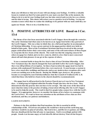 them you will discover that acts of your will can change your feelings. It will be a valuable 
lesson to remind you that if at some point it is your mate you don't like at the moment, the 
thing to do is to not let your feelings lead you, but take control and exercise love as a choice, 
and do what is loving. This choice will restore you to a positive level of feeling. Loving our 
enemies is more often then we realize the challenge to be patient with our mate until they are 
again our friend. This is to be a God-like lover. 
5. POSITIVE ATTRIBUTES OF LOVE Based on I Cor. 
13:4 
The theme of love has been associated with the Lord's Supper down through the centuries. 
The early Christians had what came to be known as an Agape feast before they partook of 
the Lord's Supper. This was a time in which they ate a full meal together in an atmosphere 
of Christian fellowship. It was a great contrast to the pagan parties which were held on 
behalf of false gods. Most of the Corinthian Christians had been involved in this corrupt 
pagan celebrations before their conversion, and some of the self-centeredness of those began 
to creep into the love feasts of the church. The result was that the outgoing concern for 
others in agape love faded, and eros love came in, which is a love that is more concerned 
about self and what pleasure it can get at the expense of others. 
It was a constant battle to keep the love feast a time of true Christian fellowship. After 
New Testament days the church changed the feast and held it after the Lord's Supper, but 
there was still problems of corruption. In times of persecution the agape meal was had in 
prisons with condemned Christians before they were martyred. It soon became a custom to 
have a love meal after weddings and funerals, and so our modern days receptions after such 
events are nothing new in the church. During the Middle Ages, however, the practice 
became so corrupted by non-Christian influence that the Council of Trullan in 692 A. D. 
ruled that those who held love feasts in the church should be excommunicated. 
The agape feast is still practiced in the Eastern Church just as it was in New Testament 
days. A small group in England called the Peculiar People also have the love feast. They 
demonstrate that the practice does not have to be corrupt. The only trace of the idea left in 
most churches today is the practice of taking a benevolent offering after the Lord's Supper 
to be used to help the needy. The result is that few people today connect love with the Lord's 
Supper. It is appropriate, however, to consider the theme of love before we commune with 
the Lord of love. We want to focus our attention on the attributes of love that are first 
mentioned, and they are patience and kindness. 
I. LOVE IS PATIENT. 
Patience is the first attribute that Paul mentions, for this is essential in all the 
relationships of life. If God was not patient, He would have destroyed the earth long ago, 
and there would be no plan of salvation. But God is love, and His love is patient, not willing 
that any should perish but that all come to repentance. God is exceedingly patient with 
people. Jonah even became angry at God when He did not destroy Nineveh but forgave 
 