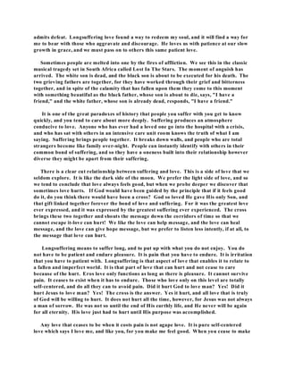 admits defeat. Longsuffering love found a way to redeem my soul, and it will find a way for 
me to bear with those who aggravate and discourage. He loves us with patience at our slow 
growth in grace, and we must pass on to others this same patient love. 
Sometimes people are melted into one by the fires of affliction. We see this in the classic 
musical tragedy set in South Africa called Lost In The Stars. The moment of anguish has 
arrived. The white son is dead, and the black son is about to be executed for his death. The 
two grieving fathers are together, for they have worked through their grief and bitterness 
together, and in spite of the calamity that has fallen upon them they come to this moment 
with something beautiful as the black father, whose son is about to die, says, "I have a 
friend," and the white father, whose son is already dead, responds, "I have a friend." 
It is one of the great paradoxes of history that people you suffer with you get to know 
quickly, and you tend to care about more deeply. Suffering produces an atmosphere 
conducive to love. Anyone who has ever had a loved one go into the hospital with a crisis, 
and who has sat with others in an intensive care unit room knows the truth of what I am 
saying. Suffering brings people together. It breaks down walls, and people who are total 
strangers become like family over-night. People can instantly identify with others in their 
common bond of suffering, and so they have a oneness built into their relationship however 
diverse they might be apart from their suffering. 
There is a clear cut relationship between suffering and love. This is a side of love that we 
seldom explore. It is like the dark side of the moon. We prefer the light side of love, and so 
we tend to conclude that love always feels good, but when we probe deeper we discover that 
sometimes love hurts. If God would have been guided by the principle that if it feels good 
do it, do you think there would have been a cross? God so loved He gave His only Son, and 
that gift linked together forever the bond of love and suffering. For it was the greatest love 
ever expressed, and it was expressed by the greatest suffering ever experienced. The cross 
brings these two together and shouts the message down the corridors of time so that we 
cannot escape it-love can hurt! We like the love can help message, and the love can heal 
message, and the love can give hope message, but we prefer to listen less intently, if at all, to 
the message that love can hurt. 
Longsuffering means to suffer long, and to put up with what you do not enjoy. You do 
not have to be patient and endure pleasure. It is pain that you have to endure. It is irritation 
that you have to patient with. Longsuffering is that aspect of love that enables it to relate to 
a fallen and imperfect world. It is that part of love that can hurt and not cease to care 
because of the hurt. Eros love only functions as long as there is pleasure. It cannot survive 
pain. It ceases to exist when it has to endure. Those who love only on this level are totally 
self-centered, and do all they can to avoid pain. Did it hurt God to love man? Yes! Did it 
hurt Jesus to love man? Yes! The cross is the answer. Yes it hurt, and all love that is truly 
of God will be willing to hurt. It does not hurt all the time, however, for Jesus was not always 
a man of sorrow. He was not so until the end of His earthly life, and He never will be again 
for all eternity. His love just had to hurt until His purpose was accomplished. 
Any love that ceases to be when it costs pain is not agape love. It is pure self-centered 
love which says I love me, and like you, for you make me feel good. When you cease to make 
 