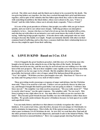 arrived. The white son is dead, and the black son is about to be executed for his death. The 
two grieving fathers are together, for they have worked through their grief and bitterness 
together, and in spite of the calamity that has fallen upon them they come to this moment 
with something beautiful as the black father, whose son is about to die, says, "I have a 
friend," and the white father, whose son is already dead, responds, "I have a friend." 
It is one of the great paradoxes of history that people you suffer with you get to know 
quickly, and you tend to care about more deeply. Suffering produces an atmosphere 
conducive to love. Anyone who has ever had a loved one go into the hospital with a crisis, 
and who has sat with others in an intensive care unit room knows the truth of what I am 
saying. Suffering brings people together. It breaks down walls, and people who are total 
strangers become like family over-night. People can instantly identify with others in their 
common bond of suffering, and so they have a oneness built into their relationship however 
diverse they might be apart from their suffering. 
6. LOVE IS KIND Based on I Cor. 13:4 
Clovis Chappell, the great Southern preacher, told this story of a Christian man who 
bought a lovely home in the suburbs in one of the big cities of the South. He had his 
furniture moved in one day, and the next day he arrived and was out walking over the wide 
lawn of his new property. His next door neighbor came rapidly across the lawn to meet him. 
He was glad to see he was eager to be a friend. But his neighbor did not greet him 
peacefully, but instead, with a voice of anger asked if he had purchased this property. 
"Yes," he replied. "Well then you have just bought a law suit. That fence is 7 feet over on 
my land, and I'm going to have every inch of what is mine." 
These provoking words encourage a response of anger and defense, but the Christian 
man said, "There is no need for a law suit. I believe you are perfectly sincere in what you 
say, and though I bought this land in good faith, I am not going to claim it. I will have that 
fence moved." The neighbor was wide-eyed in amazement. "Do you really mean it?" "That 
is exactly what I mean," was the quiet response. The neighbor said, "No you won't. This 
fence is going to stay right where its at. Any man who is as white as you are can have the 
land." They became good friends because hostility was met with kindness rather than more 
hostility. We greatly underestimate the power of kindness because we look upon it as a mild 
and superficial virtue. 
You can study history and discover that almost everybody recognizes the value of 
kindness. It is a universal virtue, and, therefore, because it is not unique to Christianity we 
tend to minimize its importance. This is folly, for if the natural man can love on this level, 
what a poor testimony it is if Christians do not. In Acts 28:2 we read that after Paul and all 
the other prisoners had survived the shipwreck, and made it safe to the island of Malta, "The 
islanders showed us unusual kindness." Here was a pagan people showing Paul and the 
 