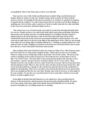 accomplished. That is why Paul wants us all to covet this gift. 
Paul says love never fails. Faith can fail and turn to doubt. Hope can fail and turn to 
despair. But love endures to the end. People wonder about security in Christ, and the 
answer is in love. Can people be lost who are preachers, or teachers, or speakers in tongues, 
or people who do wonders? Yes, all of such can be lost, for security is not in these things, or 
anything else. It is in Christ, and we only have Christ in reality when the love that took Him 
to the cross is in our hearts, and motivating our lives. 
The controversy over eternal security can easily be resolved by showing that both sides 
are correct. People can have every gift in the book and be marvelous professing Christians, 
and yet have not security, because everything minus love is nothing. Eternal security is 
found in the love of Christ that gives value to all of the other gifts and virtues of the 
Christian life. Each side of the controversy has much Scripture to back up their view, and 
each can be right when it is all seen in the light of the importance of love. But it is not enough 
to be right, for even being right is nothing without love. Nothing is enough without love, but 
with love all is of value. Nothing can separate us from the love of God in Christ, but we must 
have this love to have that kind of assurance and security. 
John confirms this truth of Paul in I John. He writes in I John 2:5-6, "But if anyone obeys 
his word, God's love is truly made complete in him. "This is how we know we are in him: 
Whoever claims to love in him must walk as Jesus did." In 2:15 He writes, "Do not love the 
world or anything in the world. If anyone love the world, the love of the Father is not in 
him." In 3:14 he writes, "We know that we have passed from death to life, because we love 
our brothers. Anyone who does not love remains n death." In 4:7-12 he writes, "Dear 
friends, let us love one another, for love comes from God. Everyone who loves has been born 
of God and knows God. Whoever does not love does not know God, because God is love. this 
is how God showed his love among us: He sent his one and only Son in to the world that we 
might live through him. This is love: not that we loved God, but that he loved us and sent his 
Son as an atoning sacrifice for our sins. Dear friends, since God so loved us, we also ought to 
love one another. No one has ever seen God; but if we love each other, God loves in us and 
his love is made complete in us." 
In the light of all that Paul and John have to say about love, who can doubt that its 
absence is the greatest loss, and its presence the greatest gain and gift possible. We many 
never have many of the lesser gifts of the Spirit, but God forbid that we ever lack this 
greatest of all gifts, for everything minus love is nothing. 
 