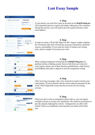 Lsat Essay Sample
1. Step
To get started, you must first create an account on site HelpWriting.net.
The registration process is quick and simple, taking just a few moments.
During this process, you will need to provide a password and a valid
email address.
2. Step
In order to create a "Write My Paper For Me" request, simply complete
the 10-minute order form. Provide the necessary instructions, preferred
sources, and deadline. If you want the writer to imitate your writing
style, attach a sample of your previous work.
3. Step
When seeking assignment writing help fromHelpWriting.net, our
platform utilizes a bidding system. Review bids from our writers for
your request, choose one of them based on qualifications, order history,
and feedback, then place a deposit to start the assignment writing.
4. Step
After receiving your paper, take a few moments to ensure it meets your
expectations. If you're pleased with the result, authorize payment for the
writer. Don't forget that we provide free revisions for our writing
services.
5. Step
When you opt to write an assignment online with us, you can request
multiple revisions to ensure your satisfaction. We stand by our promise to
provide original, high-quality content - if plagiarized, we offer a full
refund. Choose us confidently, knowing that your needs will be fully
met.
Lsat Essay Sample Lsat Essay Sample
 