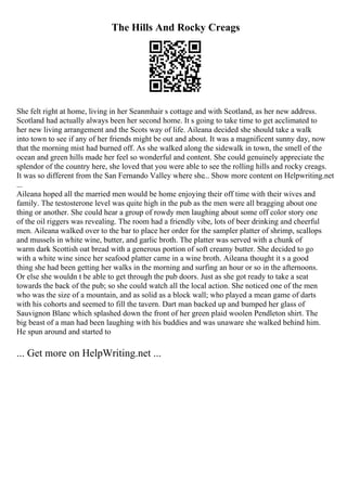 The Hills And Rocky Creags
She felt right at home, living in her Seanmhair s cottage and with Scotland, as her new address.
Scotland had actually always been her second home. It s going to take time to get acclimated to
her new living arrangement and the Scots way of life. Aileana decided she should take a walk
into town to see if any of her friends might be out and about. It was a magnificent sunny day, now
that the morning mist had burned off. As she walked along the sidewalk in town, the smell of the
ocean and green hills made her feel so wonderful and content. She could genuinely appreciate the
splendor of the country here, she loved that you were able to see the rolling hills and rocky creags.
It was so different from the San Fernando Valley where she... Show more content on Helpwriting.net
...
Aileana hoped all the married men would be home enjoying their off time with their wives and
family. The testosterone level was quite high in the pub as the men were all bragging about one
thing or another. She could hear a group of rowdy men laughing about some off color story one
of the oil riggers was revealing. The room had a friendly vibe, lots of beer drinking and cheerful
men. Aileana walked over to the bar to place her order for the sampler platter of shrimp, scallops
and mussels in white wine, butter, and garlic broth. The platter was served with a chunk of
warm dark Scottish oat bread with a generous portion of soft creamy butter. She decided to go
with a white wine since her seafood platter came in a wine broth. Aileana thought it s a good
thing she had been getting her walks in the morning and surfing an hour or so in the afternoons.
Or else she wouldn t be able to get through the pub doors. Just as she got ready to take a seat
towards the back of the pub; so she could watch all the local action. She noticed one of the men
who was the size of a mountain, and as solid as a block wall; who played a mean game of darts
with his cohorts and seemed to fill the tavern. Dart man backed up and bumped her glass of
Sauvignon Blanc which splashed down the front of her green plaid woolen Pendleton shirt. The
big beast of a man had been laughing with his buddies and was unaware she walked behind him.
He spun around and started to
... Get more on HelpWriting.net ...
 