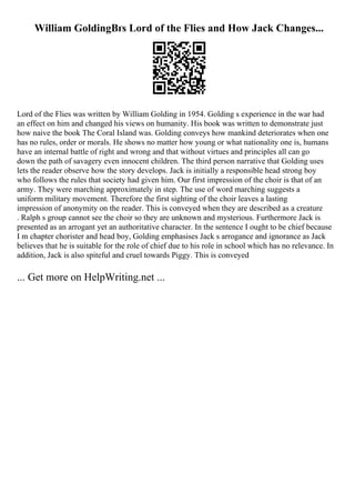 William GoldingВґs Lord of the Flies and How Jack Changes...
Lord of the Flies was written by William Golding in 1954. Golding s experience in the war had
an effect on him and changed his views on humanity. His book was written to demonstrate just
how naive the book The Coral Island was. Golding conveys how mankind deteriorates when one
has no rules, order or morals. He shows no matter how young or what nationality one is, humans
have an internal battle of right and wrong and that without virtues and principles all can go
down the path of savagery even innocent children. The third person narrative that Golding uses
lets the reader observe how the story develops. Jack is initially a responsible head strong boy
who follows the rules that society had given him. Our first impression of the choir is that of an
army. They were marching approximately in step. The use of word marching suggests a
uniform military movement. Therefore the first sighting of the choir leaves a lasting
impression of anonymity on the reader. This is conveyed when they are described as a creature
. Ralph s group cannot see the choir so they are unknown and mysterious. Furthermore Jack is
presented as an arrogant yet an authoritative character. In the sentence I ought to be chief because
I m chapter chorister and head boy, Golding emphasises Jack s arrogance and ignorance as Jack
believes that he is suitable for the role of chief due to his role in school which has no relevance. In
addition, Jack is also spiteful and cruel towards Piggy. This is conveyed
... Get more on HelpWriting.net ...
 