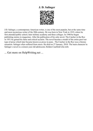 J. D. Salinger
J.D. Salinger, a contemporary American writer, is one of the most popular, but at the same time
and most mysterious writer of the 20th century. He was born in New York in 1919, where he
first attended public school, later military academy and three colleges. In 1940 he began
publishing stories in magazines. After the publication of his only novel, The Catcher in the Rye
in 1951 he gained his fame and critical acclaim. The novel became a model of the entire post war
type of prose which later became known as prose in jeans . The Catcher in the Rye was a literary
sensation. Salinger often suffered from stress. He died on 27 January, 2010. The main character in
Salinger s novel is a sixteen year old adolescent, Holden Caulfield who tells
... Get more on HelpWriting.net ...
 