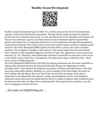 Healthy Sexual Development
Healthy sexual development begins at birth. It is a holistic process that involves the emotional,
cognitive, behavioral and physical experiences. The physical development aspect has played a
pivotal role in sex education discussion. As such, the discussion of sex education in this forum will
focus on the emotional, cognitive and behavioural sexual development and the responsibility
parents and teachers have in educating themselves to assist adolescents through this development.
Emotional development The Limbic system in the brain controls human emotions including sexual
attraction. Mc Neely Blanchard (2009) explains that the limbic system is the center of human
emotions. The amygdala is thought to link emotions with sensory inputs from the environment.
Nerve impulses to the amygdala trigger the emotions of rage, fear, aggression, reward, and sexual
attraction. (p. 16). Therefore, when adolescents experience sexual drive or attraction it first occurs
in the limbic system of the brain. Consequently, the adolescence stage is when they first... Show
more content on Helpwriting.net ...
Mc Neely Blanchard (2009) believe that Early developing adolescents are also more vulnerable to
making risky decisions because their physical and brain changes are happening on widely
divergent tracks. Their physical development may garner invitations and opportunities with older
teens and young adults (parties, drinking, etc.) just as changes in the brain trigger the desire for
thrill seeking and risk taking. However, their brains are not fully developed, so the urge to
experiment is not balanced by the capacity to make sound judgments (p.10). Even though an
adolescent maybe physically developed and feel that he is mature enough to make sound decisions,
his brain activities does not allow him to understand the full perspective on a situation, as in the
case of engaging in sexual activities.
... Get more on HelpWriting.net ...
 