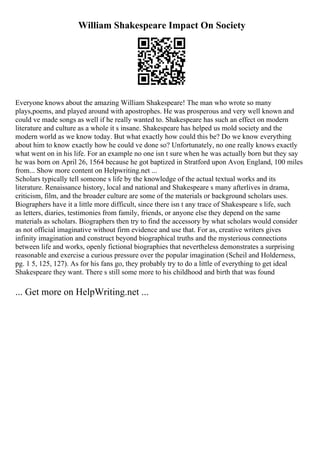 William Shakespeare Impact On Society
Everyone knows about the amazing William Shakespeare! The man who wrote so many
plays,poems, and played around with apostrophes. He was prosperous and very well known and
could ve made songs as well if he really wanted to. Shakespeare has such an effect on modern
literature and culture as a whole it s insane. Shakespeare has helped us mold society and the
modern world as we know today. But what exactly how could this be? Do we know everything
about him to know exactly how he could ve done so? Unfortunately, no one really knows exactly
what went on in his life. For an example no one isn t sure when he was actually born but they say
he was born on April 26, 1564 because he got baptized in Stratford upon Avon, England, 100 miles
from... Show more content on Helpwriting.net ...
Scholars typically tell someone s life by the knowledge of the actual textual works and its
literature. Renaissance history, local and national and Shakespeare s many afterlives in drama,
criticism, film, and the broader culture are some of the materials or background scholars uses.
Biographers have it a little more difficult, since there isn t any trace of Shakespeare s life, such
as letters, diaries, testimonies from family, friends, or anyone else they depend on the same
materials as scholars. Biographers then try to find the accessory by what scholars would consider
as not official imaginative without firm evidence and use that. For as, creative writers gives
infinity imagination and construct beyond biographical truths and the mysterious connections
between life and works, openly fictional biographies that nevertheless demonstrates a surprising
reasonable and exercise a curious pressure over the popular imagination (Scheil and Holderness,
pg. 1 5, 125, 127). As for his fans go, they probably try to do a little of everything to get ideal
Shakespeare they want. There s still some more to his childhood and birth that was found
... Get more on HelpWriting.net ...
 