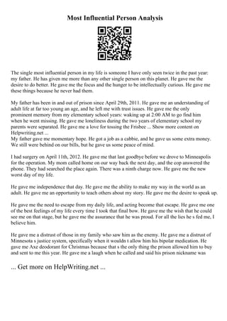 Most Influential Person Analysis
The single most influential person in my life is someone I have only seen twice in the past year:
my father. He has given me more than any other single person on this planet. He gave me the
desire to do better. He gave me the focus and the hunger to be intellectually curious. He gave me
these things because he never had them.
My father has been in and out of prison since April 29th, 2011. He gave me an understanding of
adult life at far too young an age, and he left me with trust issues. He gave me the only
prominent memory from my elementary school years: waking up at 2:00 AM to go find him
when he went missing. He gave me loneliness during the two years of elementary school my
parents were separated. He gave me a love for tossing the Frisbee ... Show more content on
Helpwriting.net ...
My father gave me momentary hope. He got a job as a cabbie, and he gave us some extra money.
We still were behind on our bills, but he gave us some peace of mind.
I had surgery on April 11th, 2012. He gave me that last goodbye before we drove to Minneapolis
for the operation. My mom called home on our way back the next day, and the cop answered the
phone. They had searched the place again. There was a ninth charge now. He gave me the new
worst day of my life.
He gave me independence that day. He gave me the ability to make my way in the world as an
adult. He gave me an opportunity to teach others about my story. He gave me the desire to speak up.
He gave me the need to escape from my daily life, and acting become that escape. He gave me one
of the best feelings of my life every time I took that final bow. He gave me the wish that he could
see me on that stage, but he gave me the assurance that he was proud. For all the lies he s fed me, I
believe him.
He gave me a distrust of those in my family who saw him as the enemy. He gave me a distrust of
Minnesota s justice system, specifically when it wouldn t allow him his bipolar medication. He
gave me Axe deodorant for Christmas because that s the only thing the prison allowed him to buy
and sent to me this year. He gave me a laugh when he called and said his prison nickname was
... Get more on HelpWriting.net ...
 