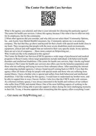 The Center For Health Care Services
What is the agency you selected, and what is your rationale for choosing this particular agency?
The center for health care services. I chose this agency because I like what it has to offer not only
for its employees, but for the community.
2.What other agencies did you consider, and why did you not select them? Community Options,
Inc., and Austin Area Mental HealthConsumers, Inc. Community options inc is an amazing
company. The fact that they go above and beyond for their clients with special needs holds close to
my heart. They recognizing that people with the most severe disabilities need environments,
equipment, clinical and staff support that are tailored to their very specific needs. In my opinion,
there are not a lot of companies ... Show more content on Helpwriting.net ...
Why would you like to be employed at this agency?
The Center for Health Care Services (CHCS) operates a wide range of psychosocial and medical
programs in Bexar County whose target populations include individuals with behavioral health
disorders and intellectual disabilities. (The center for health care services, http://chcsbc.org/board
of trustees/) The Center for health care services also offers care for the homeless population and
those who are suffering and trying to recover from substance abuse. After searching the internet
and comparing multiple agencies, I always found myself coming back to CHCS. I love that this
agency offers all forms of help for people with special needs and those who are suffering from
mental Illness. I have a brother who is special and suffers from both behavioral and intellectual
disabilities. I feel like working for this agency, I would learn to understand my brother more, and
be able to support him in ways I haven t before. I also love that the CHCS works with veterans.
As a (former) military spouse, I was always interested in the health and wellness of our soldiers
who suffer from PTSD, and mental illness. One of the most fulfilling aspects of working in the
mental health field is being able to provide support to others during the most challenging moments
in their life. To me, it became apparent after researching that this agency offers everything I want
... Get more on HelpWriting.net ...
 