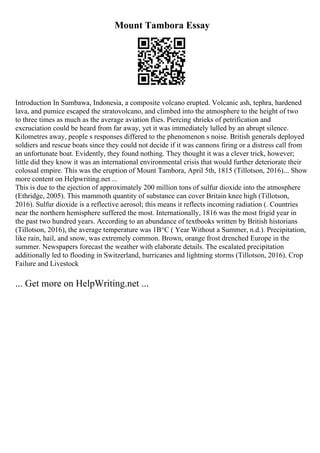 Mount Tambora Essay
Introduction In Sumbawa, Indonesia, a composite volcano erupted. Volcanic ash, tephra, hardened
lava, and pumice escaped the stratovolcano, and climbed into the atmosphere to the height of two
to three times as much as the average aviation flies. Piercing shrieks of petrification and
excruciation could be heard from far away, yet it was immediately lulled by an abrupt silence.
Kilometres away, people s responses differed to the phenomenon s noise. British generals deployed
soldiers and rescue boats since they could not decide if it was cannons firing or a distress call from
an unfortunate boat. Evidently, they found nothing. They thought it was a clever trick, however;
little did they know it was an international environmental crisis that would further deteriorate their
colossal empire. This was the eruption of Mount Tambora, April 5th, 1815 (Tillotson, 2016).
... Show
more content on Helpwriting.net ...
This is due to the ejection of approximately 200 million tons of sulfur dioxide into the atmosphere
(Ethridge, 2005). This mammoth quantity of substance can cover Britain knee high (Tillotson,
2016). Sulfur dioxide is a reflective aerosol; this means it reflects incoming radiation (. Countries
near the northern hemisphere suffered the most. Internationally, 1816 was the most frigid year in
the past two hundred years. According to an abundance of textbooks written by British historians
(Tillotson, 2016), the average temperature was 1В°C ( Year Without a Summer, n.d.). Precipitation,
like rain, hail, and snow, was extremely common. Brown, orange frost drenched Europe in the
summer. Newspapers forecast the weather with elaborate details. The escalated precipitation
additionally led to flooding in Switzerland, hurricanes and lightning storms (Tillotson, 2016). Crop
Failure and Livestock
... Get more on HelpWriting.net ...
 