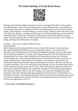 The Juche Ideology of North Korea Essay
Ideology can be looked at different perspectives of the way people think about it. Some people
think that ideology is bad, while some people think it is good. Ideology takes a very harmful way
in Christianity; Pope Francis explains to Christians that ideology drives away the church and the
people. In his perspective of mind, ideology is a serious illness. (Dolan) In some other places such
as North Korea, ideology is a dangerous belief system. North Koreans Ideology is most commonly
referred as Juche, this ideology is harmful to people because most people would like to praise
people who do good things, but in North Korea people have to pray to a dictator who is capable of
killing, torturing, and murdering his own people.
Juche has ... Show more content on Helpwriting.net ...
(Juche Religion)
Kim Il Sung created this dangerous belief system so that North Koreans would always obey
him. Before Dictatorship North Korea was an independent nation, it was a colony full of
Christians. Kim Il Sung noticed how Christians worshipped the Japanese ruler who ruled Korea.
When North Korea declared as a country, Kim Il Sung changed the form of Christianity and he
declared himself as a God so that North Korea will always praise and pray him. Christians
revolted against this, so Kim Il Sung annihilated most of them because he did not want his own
people suspecting him of Juche and put lots of people in concentration camps and they still
reside there. (Juche Religion) Juche originated from Marxism Leninism. Marxism Leninism was
created by Karl Marx, some of the main points in this ideology are that a communist party should
be able to perform and play major roles in society. Some other beliefs in Marxism Leninism are
that modern capitalism should turn into imperialism. (Piskunov) North Korea gained inspiration
from Marxism Leninism, which is why this ideology is one of the main ideologies that Juche
originated. Some other ideologies that Juche originated were Confucianism. Confucianism was
developed in China by a man named Kong Qiu (Confucius). Kong Qiu travelled across the country
to spread his teachings, but at that time his beliefs was not popular and some of his beliefs were
how to do the right things in life. He
... Get more on HelpWriting.net ...
 