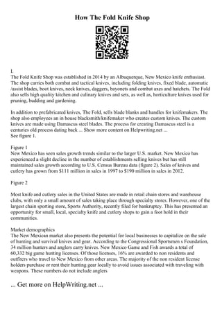 How The Fold Knife Shop
I.
The Fold Knife Shop was established in 2014 by an Albuquerque, New Mexico knife enthusiast.
The shop carries both combat and tactical knives, including folding knives, fixed blade, automatic
/assist blades, boot knives, neck knives, daggers, bayonets and combat axes and hatchets. The Fold
also sells high quality kitchen and culinary knives and sets, as well as, horticulture knives used for
pruning, budding and gardening.
In addition to prefabricated knives, The Fold, sells blade blanks and handles for knifemakers. The
shop also employees an in house blacksmith/knifemaker who creates custom knives. The custom
knives are made using Damascus steel blades. The process for creating Damascus steel is a
centuries old process dating back ... Show more content on Helpwriting.net ...
See figure 1.
Figure 1
New Mexico has seen sales growth trends similar to the larger U.S. market. New Mexico has
experienced a slight decline in the number of establishments selling knives but has still
maintained sales growth according to U.S. Census Bureau data (figure 2). Sales of knives and
cutlery has grown from $111 million in sales in 1997 to $190 million in sales in 2012.
Figure 2
Most knife and cutlery sales in the United States are made in retail chain stores and warehouse
clubs, with only a small amount of sales taking place through specialty stores. However, one of the
largest chain sporting store, Sports Authority, recently filed for bankruptcy. This has presented an
opportunity for small, local, specialty knife and cutlery shops to gain a foot hold in their
communities.
Market demographics
The New Mexican market also presents the potential for local businesses to capitalize on the sale
of hunting and survival knives and gear. According to the Congressional Sportsmen s Foundation,
34 million hunters and anglers carry knives. New Mexico Game and Fish awards a total of
60,332 big game hunting licenses. Of those licenses, 16% are awarded to non residents and
outfiters who travel to New Mexico from other areas. The majority of the non resident license
holders purchase or rent their hunting gear locally to avoid issues associated with traveling with
weapons. These numbers do not include anglers
... Get more on HelpWriting.net ...
 