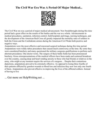 The Civil War Era Was A Period Of Major Medical...
The Civil War era was a period of major medical advancement. New breakthroughs during this time
period had a great effect on the results of the battles and the war as a whole. Advancements in
medical procedures, sanitation, infection control, field hospitals and triage, nursing techniques, and
the development of the American Red Cross all greatly impacted the mortality rates of soldiers in
both the Union and the Confederate armies during the American Civil Warin both positive and
negative ways.
Amputations were the most effective and renowned surgical technique during this time period.
Amputations were wildly taboo procedures that caused much controversy at the time. By some they
were considered butchery and many questioned the military surgeons qualifications to perform such
aberrant procedures. One doctor wrote, The surgery of these battle fields has been pronounced
butchery. Gross misrepresentations of the medical officers have been made and scattered broadcast
over the country, causing deep and heart rending anxiety to those who had friends or relatives in the
army, who might at any moment require the services of a surgeon.... Despite their contentious
depictions, amputations proved to be extremely effective. As opposed to losing three fourths of
their patients afflicted by gunshot wounds to blood loss and infection they now lost only one fourth
of them. Amputations also proved effective in improving the lives of the afflicted soldiers. Instead
of having to live
... Get more on HelpWriting.net ...
 