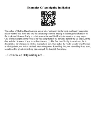 Examples Of Ambiguity In Skellig
The author of Skellig, David Almond uses a lot of ambiguity in the book. Ambiguity makes the
reader want to read more and find out the ending/solution. Skellig is an ambiguous character of
the book, and his very slowly revealed; even at the end his identity turns out to be very vague.
One of the examples in the book is He was lying there in the darkness behind the tea chests, in the
dust and dirt. It was as if he d been there forever. (1) The first time Skellig is mentioned, he is
described as he which doesn t tell us much about him. This makes the reader wonder who Michael
is talking about, and makes the book more ambiguous. Something like you, something like a beast,
something like a bird, something like an angel. He laughed. Something
... Get more on HelpWriting.net ...
 