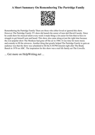 A Short Summary On Remembering The Partridge Family
Remembering the Partridge Family There are those who either loved or ignored this show.
However The Partridge Family TV show did launch the career of teen idol David Cassidy. Since
he could show his musical talent every week it made things a lot easier for him than to have to
struggle to get himself seen and heard. This show also came along at just the right time because
the ever popular show The Monkees had gone off the air in 1968. It was time for more music
and comedy to fill the airwaves. Another thing that greatly helped The Partridge Family to gain an
audience was that the show was scheduled to fill the 8:30 PM timeslot right after The Brady
Bunch in 1970 on ABC. The inspiration for this show was a real life family act The Cowsills.
... Get more on HelpWriting.net ...
 
